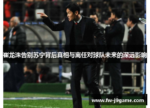 崔龙洙告别苏宁背后真相与离任对球队未来的深远影响