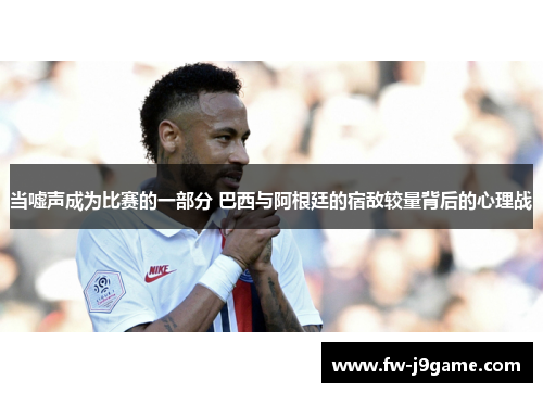 当嘘声成为比赛的一部分 巴西与阿根廷的宿敌较量背后的心理战