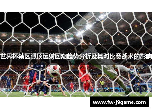 世界杯禁区弧顶远射回潮趋势分析及其对比赛战术的影响